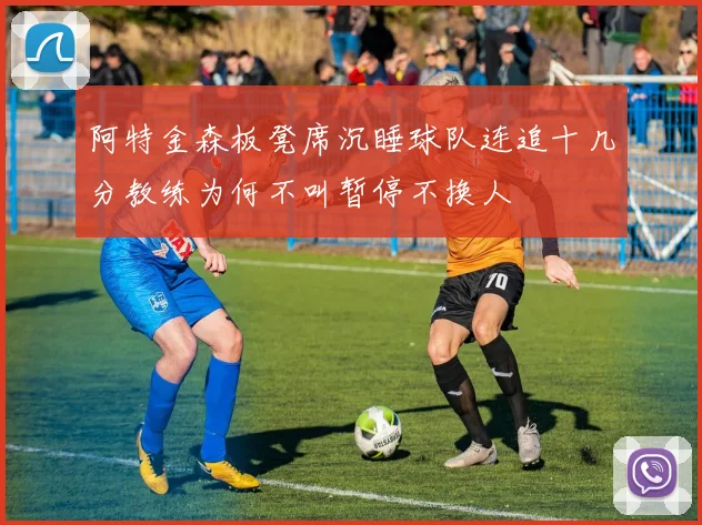 阿特金森板凳席沉睡球队连追十几分教练为何不叫暂停不换人
