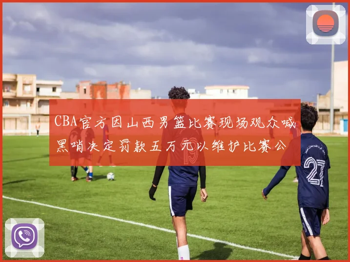 CBA官方因山西男篮比赛现场观众喊黑哨决定罚款五万元以维护比赛公正性