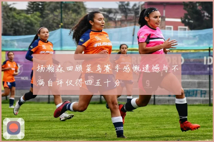 杨瀚森回顾菜鸟赛季感慨遗憾与不满自评仅得四五十分