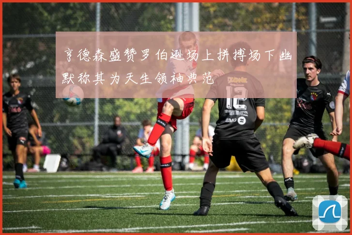 亨德森盛赞罗伯逊场上拼搏场下幽默称其为天生领袖典范
