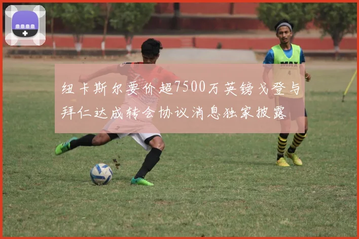 纽卡斯尔要价超7500万英镑戈登与拜仁达成转会协议消息独家披露