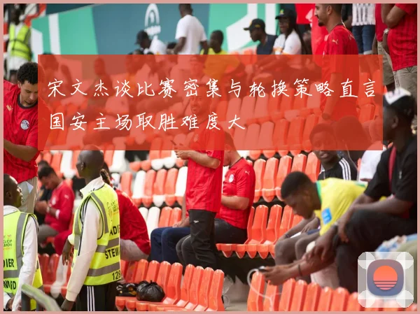 宋文杰谈比赛密集与轮换策略直言国安主场取胜难度大