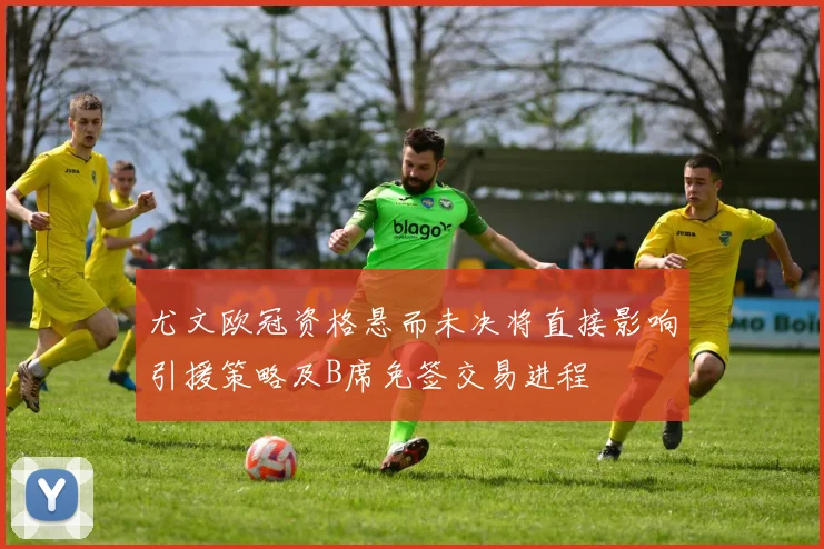 尤文欧冠资格悬而未决将直接影响引援策略及B席免签交易进程
