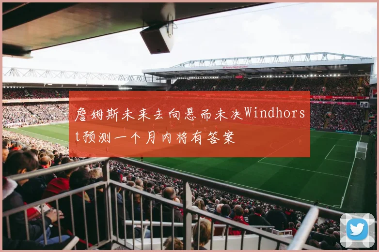 詹姆斯未来去向悬而未决Windhorst预测一个月内将有答案