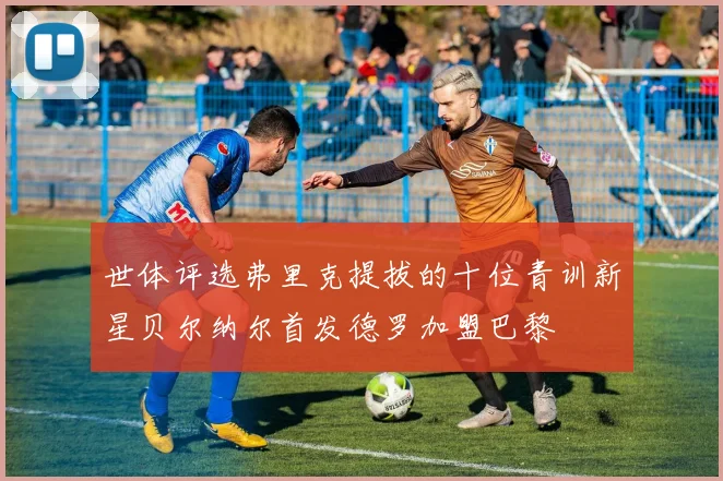 世体评选弗里克提拔的十位青训新星贝尔纳尔首发德罗加盟巴黎