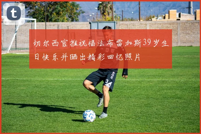 切尔西官推祝福法布雷加斯39岁生日快乐并晒出精彩回忆照片