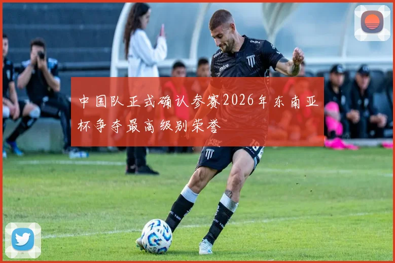 中国队正式确认参赛2026年东南亚杯争夺最高级别荣誉