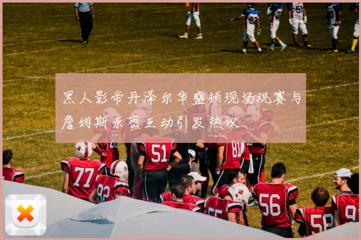 黑人影帝丹泽尔华盛顿现场观赛与詹姆斯亲密互动引发热议