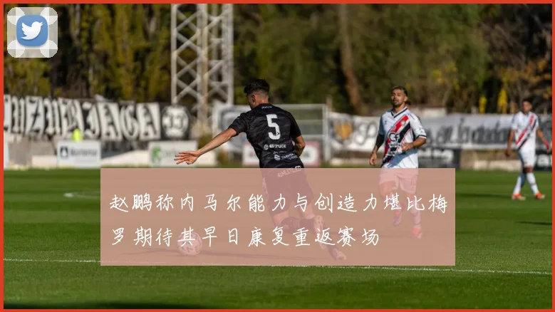 赵鹏称内马尔能力与创造力堪比梅罗期待其早日康复重返赛场