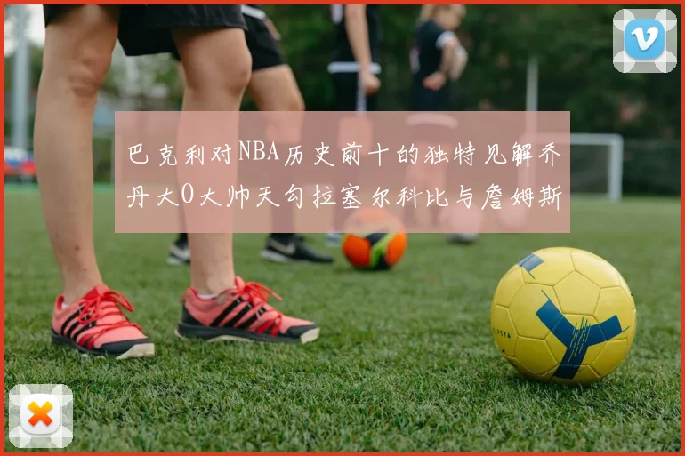 巴克利对NBA历史前十的独特见解乔丹大O大帅天勾拉塞尔科比与詹姆斯排名分析