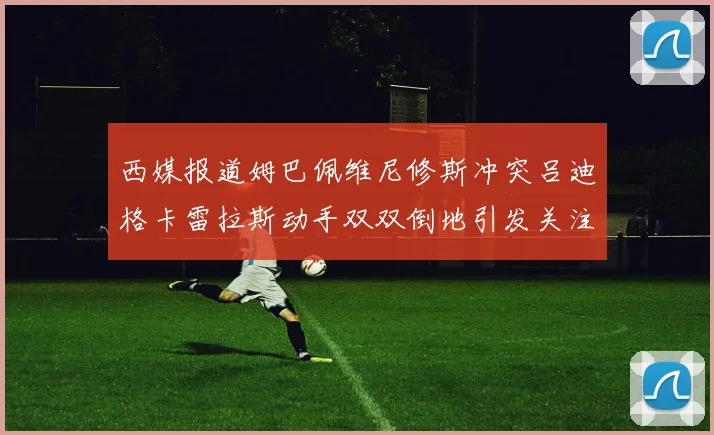 西媒报道姆巴佩维尼修斯冲突吕迪格卡雷拉斯动手双双倒地引发关注