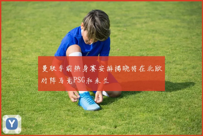 曼联季前热身赛安排揭晓将在北欧对阵马竞PSG和米兰