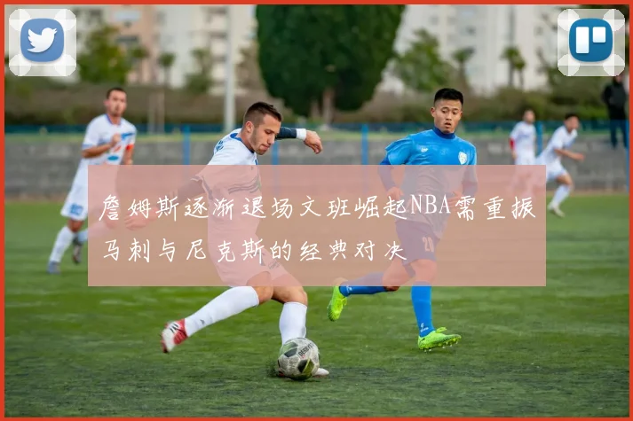 詹姆斯逐渐退场文班崛起NBA需重振马刺与尼克斯的经典对决